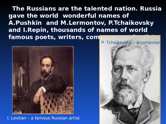  The Russians are the talented nation. Russia gave the world wonderful names of A.Pushkin and M.Lermontov, P.Tchaikovsky and I.Repin, thousands of names of world famous poets, writers, composers, scientists.  P. Tchaikovsky – a composer I. Levitan – a famous Russian artist 