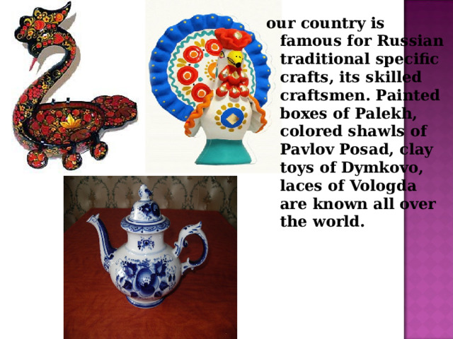 our country is famous for Russian traditional specific crafts, its skilled craftsmen. Painted boxes of Palekh, colored shawls of Pavlov Posad, clay toys of Dymkovo, laces of Vologda are known all over the world.  