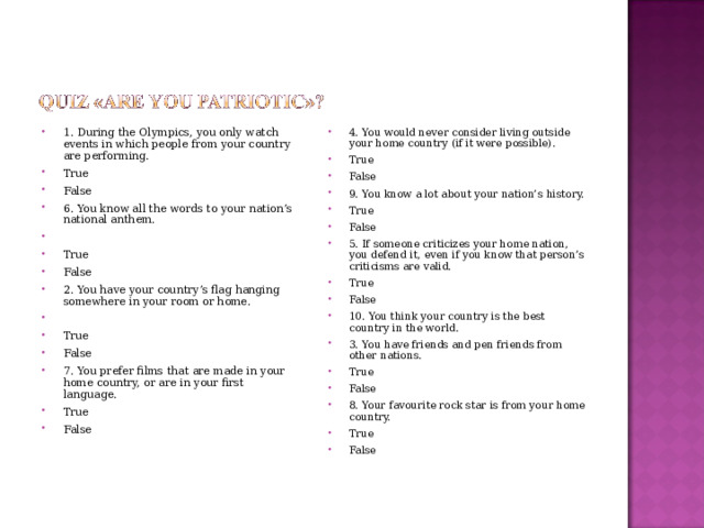 1. During the Olympics, you only watch events in which people from your country are performing. True False 6. You know all the words to your nation’s national anthem.   True False 2. You have your country’s flag hanging somewhere in your room or home.   True False 7. You prefer films that are made in your home country, or are in your first language. True False  4. You would never consider living outside your home country (if it were possible). True False 9. You know a lot about your nation’s history. True False 5. If someone criticizes your home nation, you defend it, even if you know that person’s criticisms are valid. True False 10. You think your country is the best country in the world. 3. You have friends and pen friends from other nations. True False 8. Your favourite rock star is from your home country. True False 