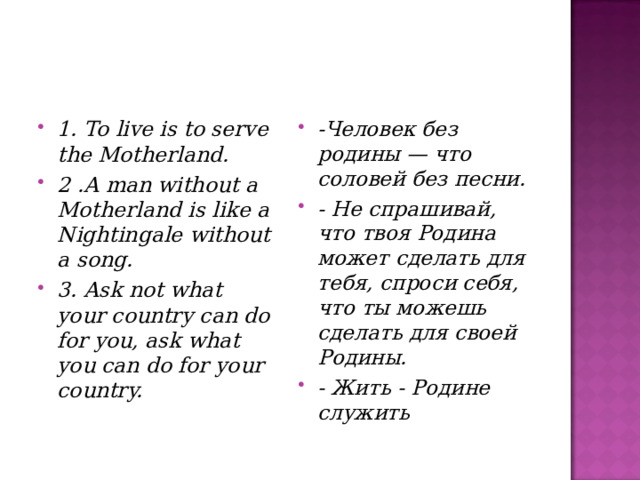 1 . To live is to serve the Motherland. 2 . A man without a Motherland is like a Nightingale without a song. 3 . Ask not what your country can do for you, ask what you can do for your country. -Человек без родины — что соловей без песни. - He спрашивай, что твоя Родина может сделать для тебя, спроси себя, что ты можешь сделать для своей Родины. - Жить - Родине служить   