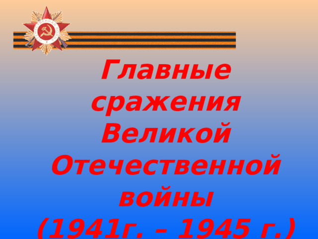 Главные сражения Великой Отечественной войны (1941г. – 1945 г.)   