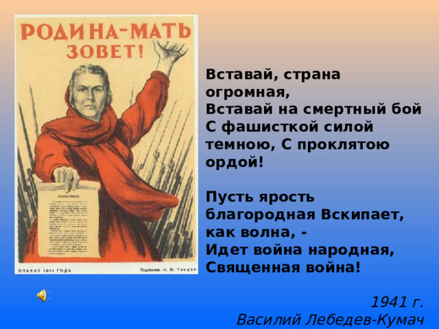 Вставай, страна огромная, Вставай на смертный бой С фашисткой силой темною, С проклятою ордой!  Пусть ярость благородная Вскипает, как волна, - Идет война народная, Священная война! 1941 г. Василий Лебедев-Кумач  