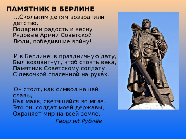 ПАМЯТНИК В БЕРЛИНЕ … Скольким детям возвратили детство,  Подарили радость и весну  Рядовые Армии Советской  Люди, победившие войну!  И в Берлине, в праздничную дату,  Был воздвигнут, чтоб стоять века,  Памятник Советскому солдату  С девочкой спасенной на руках.  Он стоит, как символ нашей славы,  Как маяк, светящийся во мгле.  Это он, солдат моей державы,  Охраняет мир на всей земле.  Георгий Рублёв  