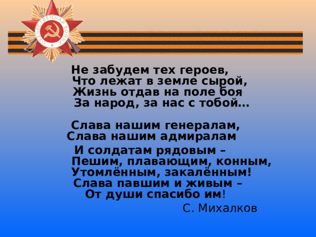 Не забудем тех героев,  Что лежат в земле сырой,  Жизнь отдав на поле боя  За народ, за нас с тобой…   Слава нашим генералам,  Слава нашим адмиралам И солдатам рядовым –  Пешим, плавающим, конным,  Утомлённым, закалённым!  Слава павшим и живым –  От души спасибо им !  С. Михалков 