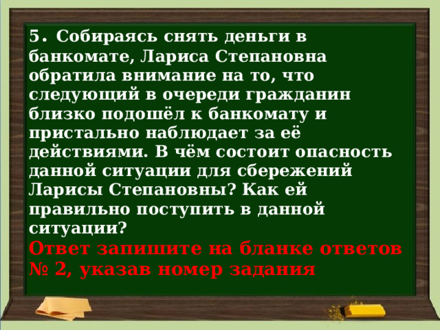 5 . Собираясь снять деньги в банкомате, Лариса Степановна обратила внимание на то, что следующий в очереди гражданин близко подошёл к банкомату и пристально наблюдает за её действиями. В чём состоит опасность данной ситуации для сбережений Ларисы Степановны? Как ей правильно поступить в данной ситуации?  Ответ запишите на бланке ответов  № 2, указав номер задания 
