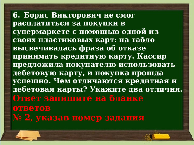 6. Борис Викторович не смог расплатиться за покупки в супермаркете с помощью одной из своих пластиковых карт: на табло высвечивалась фраза об отказе принимать кредитную карту. Кассир предложила покупателю использовать дебетовую карту, и покупка прошла успешно. Чем отличаются кредитная и дебетовая карты? Укажите два отличия.  Ответ запишите на бланке ответов  № 2, указав номер задания 