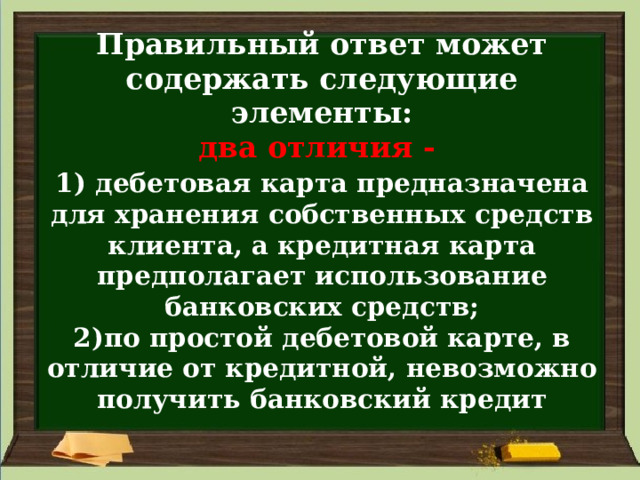 Правильный ответ может содержать следующие элементы:  два отличия -   1)  дебетовая карта предназначена для хранения собственных средств клиента, а кредитная карта предполагает использование банковских средств;  2)по простой дебетовой карте, в отличие от кредитной, невозможно получить банковский кредит 