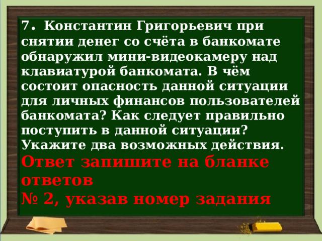 7 . Константин Григорьевич при снятии денег со счёта в банкомате обнаружил мини-видеокамеру над клавиатурой банкомата. В чём состоит опасность данной ситуации для личных финансов пользователей банкомата? Как следует правильно поступить в данной ситуации? Укажите два возможных действия.  Ответ запишите на бланке ответов  № 2, указав номер задания 