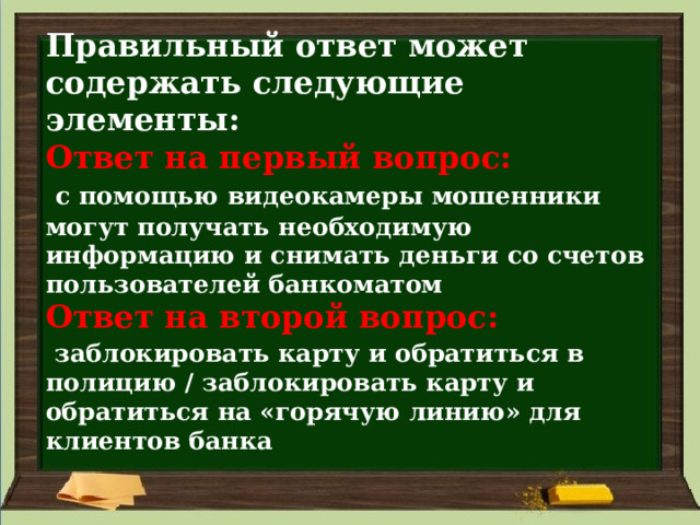 Правильный ответ может содержать следующие элементы:  Ответ на первый вопрос:    с помощью видеокамеры мошенники могут получать необходимую информацию и снимать деньги со счетов пользователей банкоматом  Ответ на второй вопрос:    заблокировать карту и обратиться в полицию / заблокировать карту и обратиться на «горячую линию» для клиентов банка 