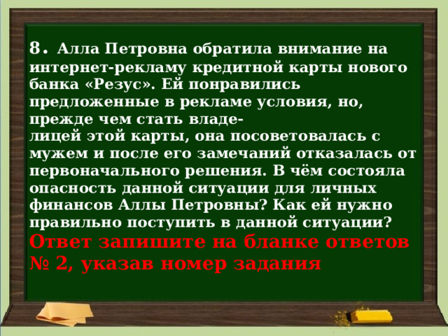 8 . Алла Петровна обратила внимание на интернет-рекламу кредитной карты нового банка «Резус». Ей понравились предложенные в рекламе условия, но, прежде чем стать владе-  лицей этой карты, она посоветовалась с мужем и после его замечаний отказалась от первоначального решения. В чём состояла опасность данной ситуации для личных финансов Аллы Петровны? Как ей нужно правильно поступить в данной ситуации?  Ответ запишите на бланке ответов  № 2, указав номер задания 