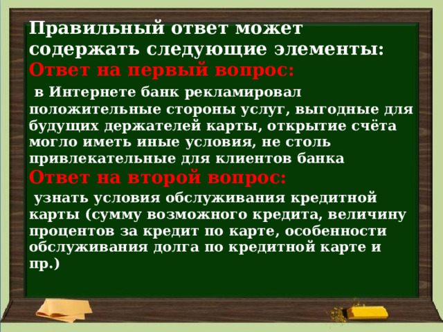 Правильный ответ может содержать следующие элементы:  Ответ на первый вопрос:    в Интернете банк рекламировал положительные стороны услуг, выгодные для будущих держателей карты, открытие счёта могло иметь иные условия, не столь привлекательные для клиентов банка  Ответ на второй вопрос:    узнать условия обслуживания кредитной карты (сумму возможного кредита, величину процентов за кредит по карте, особенности обслуживания долга по кредитной карте и пр.)   