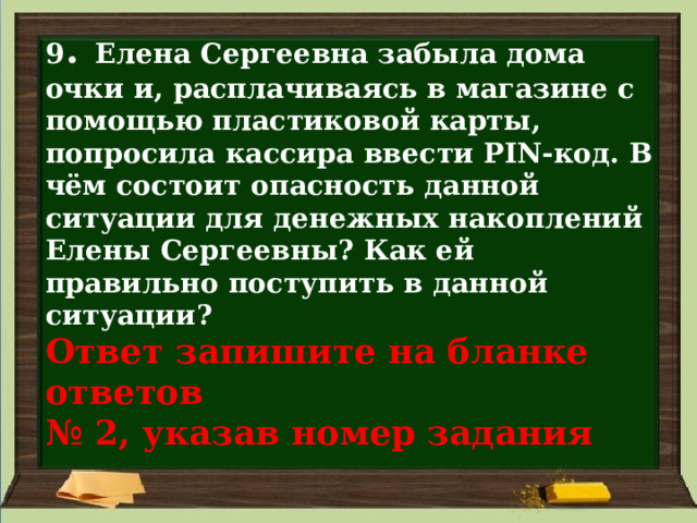 9 . Елена Сергеевна забыла дома очки и, расплачиваясь в магазине с помощью пластиковой карты, попросила кассира ввести PIN-код. В чём состоит опасность данной ситуации для денежных накоплений Елены Сергеевны? Как ей правильно поступить в данной ситуации?  Ответ запишите на бланке ответов  № 2, указав номер задания 