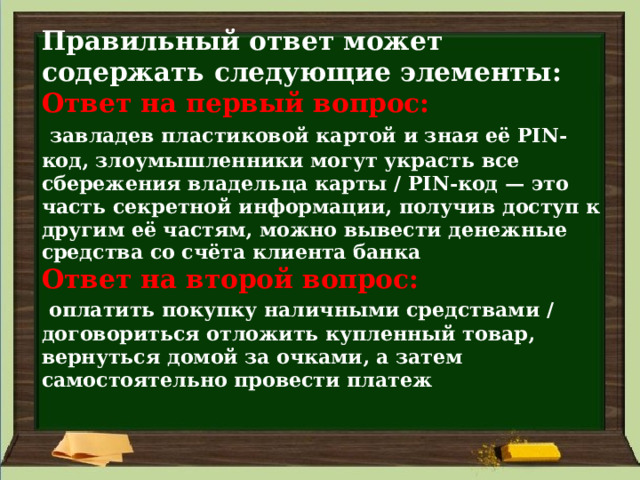 Правильный ответ может содержать следующие элементы:  Ответ на первый вопрос:    завладев пластиковой картой и зная её PIN-код, злоумышленники могут украсть все сбережения владельца карты / PIN-код — это часть секретной информации, получив доступ к другим её частям, можно вывести денежные средства со счёта клиента банка  Ответ на второй вопрос:    оплатить покупку наличными средствами / договориться отложить купленный товар, вернуться домой за очками, а затем самостоятельно провести платеж   
