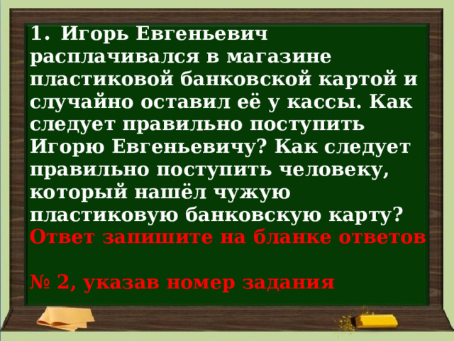 1 . Игорь Евгеньевич расплачивался в магазине пластиковой банковской картой и случайно оставил её у кассы. Как следует правильно поступить Игорю Евгеньевичу? Как следует правильно поступить человеку, который нашёл чужую пластиковую банковскую карту?  Ответ запишите на бланке ответов  № 2, указав номер задания 