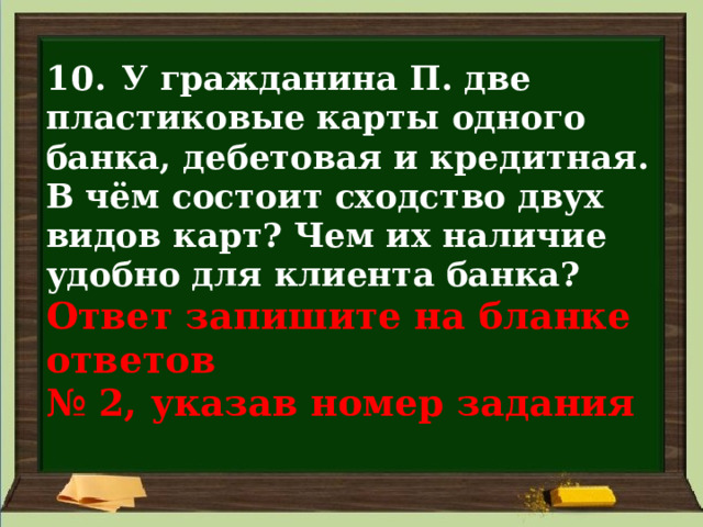 10. У гражданина П. две пластиковые карты одного банка, дебетовая и кредитная. В чём состоит сходство двух видов карт? Чем их наличие удобно для клиента банка?  Ответ запишите на бланке ответов  № 2, указав номер задания 