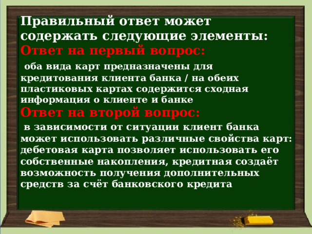 Правильный ответ может содержать следующие элементы:  Ответ на первый вопрос:    оба вида карт предназначены для кредитования клиента банка / на обеих пластиковых картах содержится сходная информация о клиенте и банке  Ответ на второй вопрос:    в зависимости от ситуации клиент банка может использовать различные свойства карт: дебетовая карта позволяет использовать его собственные накопления, кредитная создаёт возможность получения дополнительных средств за счёт банковского кредита   