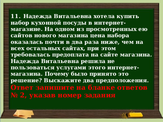 11. Надежда Витальевна хотела купить набор кухонной посуды в интернет-магазине. На одном из просмотренных ею сайтов нового магазина цена набора оказалась почти в два раза ниже, чем на всех остальных сайтах, при этом требовалась предоплата на сайте магазина. Надежда Витальевна решила не пользоваться услугами этого интернет-магазина. Почему было принято это решение? Выскажите два предположения.  Ответ запишите на бланке ответов  № 2, указав номер задания 