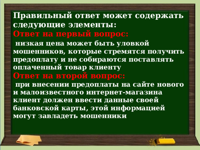 Правильный ответ может содержать следующие элементы:  Ответ на первый вопрос:    низкая цена может быть уловкой мошенников, которые стремятся получить предоплату и не собираются поставлять оплаченный товар клиенту  Ответ на второй вопрос:    при внесении предоплаты на сайте нового и малоизвестного интернет-магазина клиент должен ввести данные своей банковской карты, этой информацией могут завладеть мошенники   