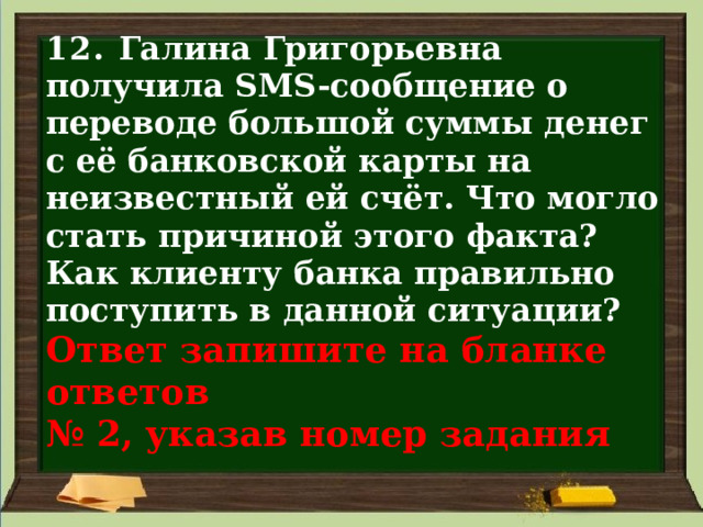 12. Галина Григорьевна получила SMS-сообщение о переводе большой суммы денег с её банковской карты на неизвестный ей счёт. Что могло стать причиной этого факта? Как клиенту банка правильно поступить в данной ситуации?  Ответ запишите на бланке ответов  № 2, указав номер задания 