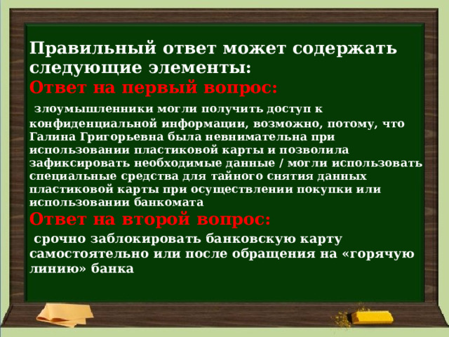  Правильный ответ может содержать следующие элементы:  Ответ на первый вопрос:    злоумышленники могли получить доступ к конфиденциальной информации, возможно, потому, что Галина Григорьевна была невнимательна при использовании пластиковой карты и позволила зафиксировать необходимые данные / могли использовать специальные средства для тайного снятия данных пластиковой карты при осуществлении покупки или использовании банкомата  Ответ на второй вопрос:    срочно заблокировать банковскую карту самостоятельно или после обращения на «горячую линию» банка   