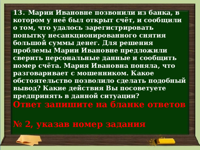 13. Марии Ивановне позвонили из банка, в котором у неё был открыт счёт, и сообщили о том, что удалось зарегистрировать попытку несанкционированного снятия большой суммы денег. Для решения проблемы Марии Ивановне предложили сверить персональные данные и сообщить номер счёта. Мария Ивановна поняла, что разговаривает с мошенником. Какое обстоятельство позволило сделать подобный вывод? Какие действия Вы посоветуете предпринять в данной ситуации?  Ответ запишите на бланке ответов  № 2, указав номер задания 
