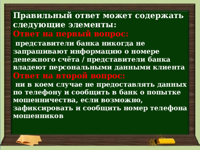 Правильный ответ может содержать следующие элементы:  Ответ на первый вопрос:    представители банка никогда не запрашивают информацию о номере денежного счёта / представители банка владеют персональными данными клиента  Ответ на второй вопрос:    ни в коем случае не предоставлять данных по телефону и сообщить в банк о попытке мошенничества, если возможно, зафиксировать и сообщить номер телефона мошенников   
