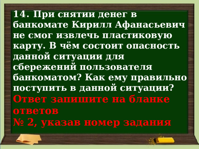 14. При снятии денег в банкомате Кирилл Афанасьевич не смог извлечь пластиковую карту. В чём состоит опасность данной ситуации для сбережений пользователя банкоматом? Как ему правильно поступить в данной ситуации?  Ответ запишите на бланке ответов  № 2, указав номер задания 