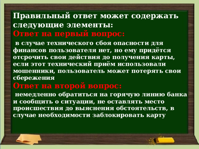 Правильный ответ может содержать следующие элементы:  Ответ на первый вопрос:    в случае технического сбоя опасности для финансов пользователя нет, но ему придётся отсрочить свои действия до получения карты, если этот технический приём использовали мошенники, пользователь может потерять свои сбережения  Ответ на второй вопрос:    немедленно обратиться на горячую линию банка и сообщить о ситуации, не оставлять место происшествия до выяснения обстоятельств, в случае необходимости заблокировать карту   