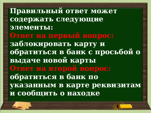 Правильный ответ может содержать следующие элементы:  Ответ на первый вопрос: заблокировать карту и обратиться в банк с просьбой о выдаче новой карты  Ответ на второй вопрос:  обратиться в банк по указанным в карте реквизитам и сообщить о находке 
