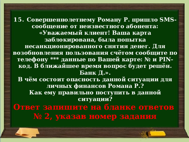  15. Совершеннолетнему Роману Р. пришло SMS-сообщение от неизвестного абонента: «Уважаемый клиент! Ваша карта заблокирована, была попытка несанкционированного снятия денег. Для возобновления пользования счётом сообщите по телефону *** данные по Вашей карте: № и PIN-код. В ближайшее время вопрос будет решён. Банк Д.».  В чём состоит опасность данной ситуации для личных финансов Романа Р.?  Как ему правильно поступить в данной ситуации?  Ответ запишите на бланке ответов  № 2, указав номер задания 
