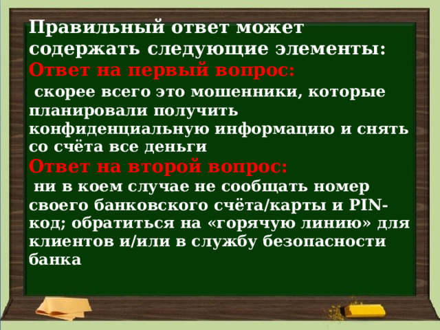Правильный ответ может содержать следующие элементы:  Ответ на первый вопрос:    скорее всего это мошенники, которые планировали получить конфиденциальную информацию и снять со счёта все деньги  Ответ на второй вопрос:    ни в коем случае не сообщать номер своего банковского счёта/карты и PIN-код; обратиться на «горячую линию» для клиентов и/или в службу безопасности банка   