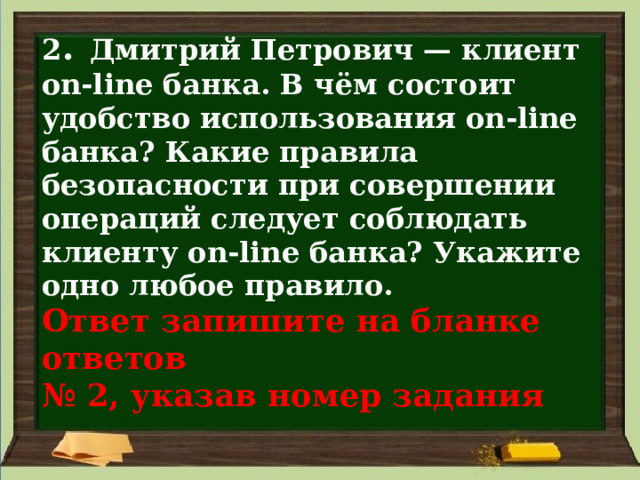 2 . Дмитрий Петрович — клиент on-line банка. В чём состоит удобство использования on-line банка? Какие правила безопасности при совершении операций следует соблюдать клиенту on-line банка? Укажите одно любое правило.  Ответ запишите на бланке ответов  № 2, указав номер задания 