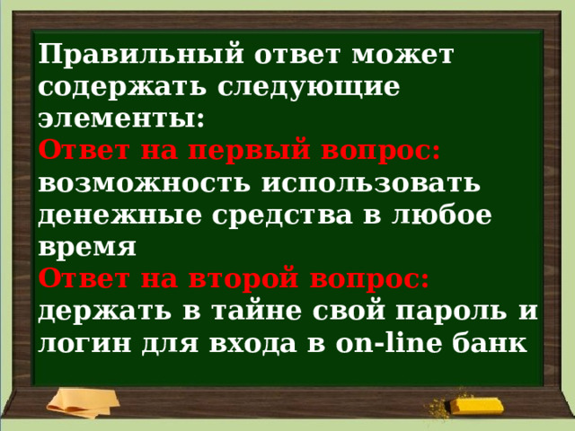 Правильный ответ может содержать следующие элементы:  Ответ на первый вопрос:   возможность использовать денежные средства в любое время  Ответ на второй вопрос:   держать в тайне свой пароль и логин для входа в on-line банк 