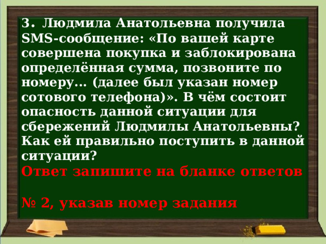 3 . Людмила Анатольевна получила SMS-сообщение: «По вашей карте совершена покупка и заблокирована определённая сумма, позвоните по номеру... (далее был указан номер сотового телефона)». В чём состоит опасность данной ситуации для сбережений Людмилы Анатольевны? Как ей правильно поступить в данной ситуации?  Ответ запишите на бланке ответов  № 2, указав номер задания 