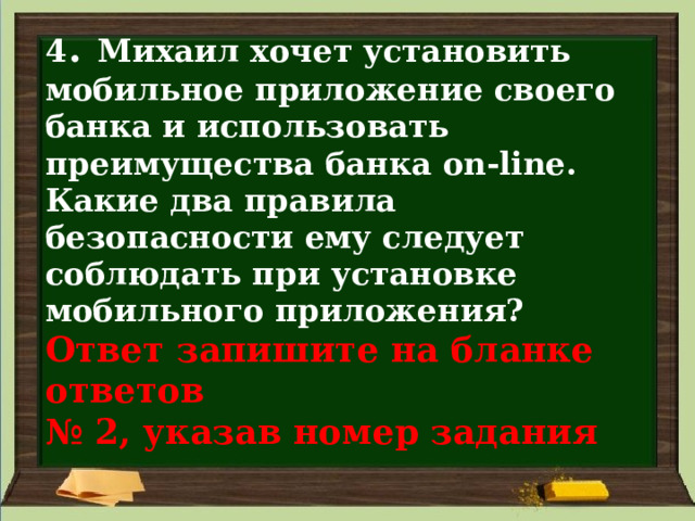 4 . Михаил хочет установить мобильное приложение своего банка и использовать преимущества банка on-line. Какие два правила безопасности ему следует соблюдать при установке мобильного приложения?  Ответ запишите на бланке ответов  № 2, указав номер задания 
