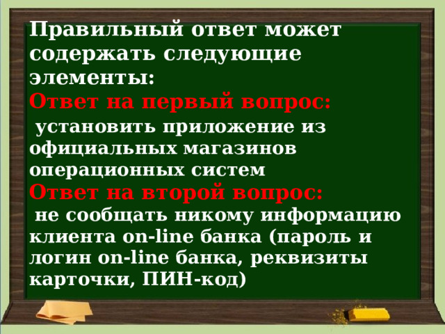 Правильный ответ может содержать следующие элементы:  Ответ на первый вопрос:    установить приложение из официальных магазинов операционных систем  Ответ на второй вопрос:    не сообщать никому информацию клиента on-line банка (пароль и логин on-line банка, реквизиты карточки, ПИН-код) 