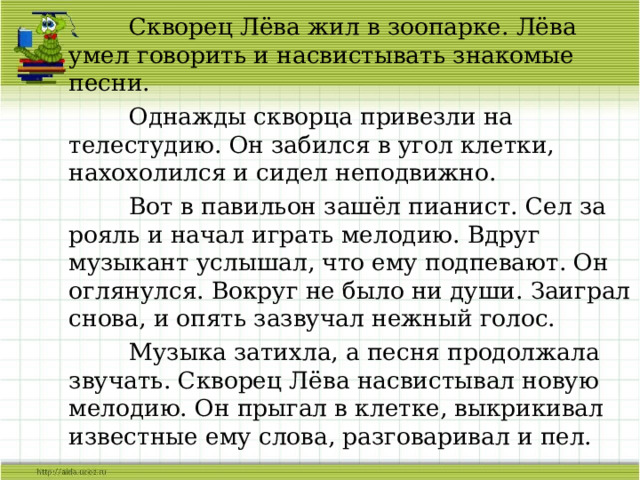  Скворец Лёва жил в зоопарке. Лёва умел говорить и насвистывать знакомые песни.  Однажды скворца привезли на телестудию. Он забился в угол клетки, нахохолился и сидел неподвижно.  Вот в павильон зашёл пианист. Сел за рояль и начал играть мелодию. Вдруг музыкант услышал, что ему подпевают. Он оглянулся. Вокруг не было ни души. Заиграл снова, и опять зазвучал нежный голос.  Музыка затихла, а песня продолжала звучать. Скворец Лёва насвистывал новую мелодию. Он прыгал в клетке, выкрикивал известные ему слова, разговаривал и пел. 