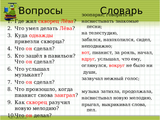 Вопросы Словарь зоопарке, говорить и насвистывать знакомые песни; на телестудию, забился, нахохолился, сидел, неподвижно; вот , пианист, за рояль, начал, вдруг , услышал , что ему, оглянулся, вокруг не было ни  души, зазвучал нежный голос; музыка затихла, продолжала, насвистывал новую мелодию, прыгал, выкрикивал слова, пел. Где жил скворец Лёва ? Что умел делать Лёва ? Куда однажды привезли скворца? Что он сделал? Кто зашёл в павильон? Что он сделал? Что услышал музыкант? Что он сделал? Что произошло, когда пианист снова заиграл ? Как скворец разучил новую мелодию? Что он делал?  