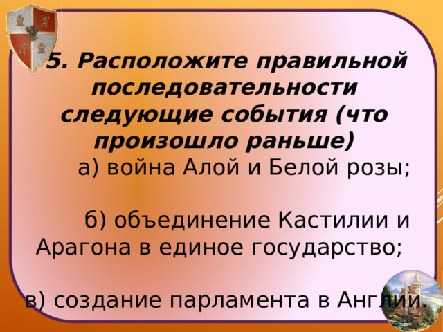  5. Расположите правильной последовательности следующие события (что произошло раньше)  а) война Алой и Белой розы;  б) объединение Кастилии и Арагона в единое государство;  в) создание парламента в Англии. 