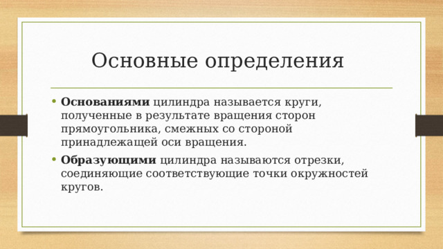 Основные определения Основаниями цилиндра называется круги, полученные в результате вращения сторон прямоугольника, смежных со стороной принадлежащей оси вращения. Образующими цилиндра называются отрезки, соединяющие соответствующие точки окружностей кругов. 