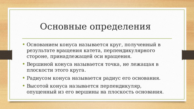 Основные определения Основанием конуса называется круг, полученный в результате вращения катета, перпендикулярного стороне, принадлежащей оси вращения. Вершиной конуса называется точка, не лежащая в плоскости этого круга. Радиусом конуса называется радиус его основания. Высотой конуса называется перпендикуляр, опущенный из его вершины на плоскость основания. 