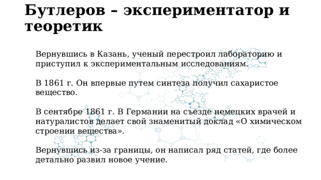 Бутлеров – экспериментатор и теоретик   Вернувшись в Казань, ученый перестроил лабораторию и приступил к экспериментальным исследованиям. В 1861 г. Он впервые путем синтеза получил сахаристое вещество. В сентябре 1861 г. В Германии на съезде немецких врачей и натуралистов делает свой знаменитый доклад «О химическом строении вещества». Вернувшись из-за границы, он написал ряд статей, где более детально развил новое учение. 