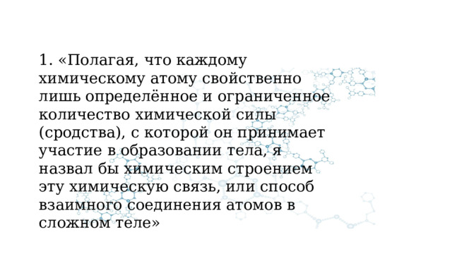 1. «Полагая, что каждому химическому атому свойственно лишь определённое и ограниченное количество химической силы (сродства), с которой он принимает участие в образовании тела, я назвал бы химическим строением эту химическую связь, или способ взаимного соединения атомов в сложном теле» 