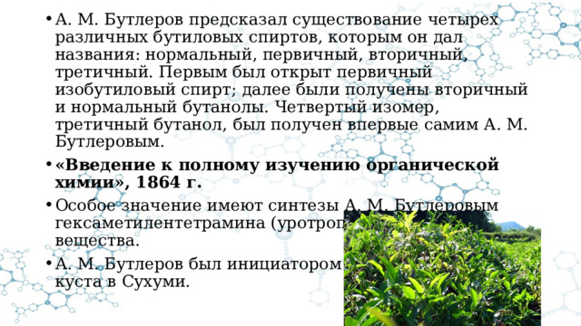 А. М. Бутлеров предсказал существование четырех различных бутиловых спиртов, которым он дал названия: нормальный, первичный, вторичный, третичный. Первым был открыт первичный изобутиловый спирт; далее были получены вторичный и нормальный бутанолы. Четвертый изомер, третичный бутанол, был получен впервые самим А. М. Бутлеровым. «Введение к полному изучению органической химии», 1864 г. Особое значение имеют синтезы А. М. Бутлеровым гексаметилентетрамина (уротропина) и сахаристого вещества. А. М. Бутлеров был инициатором разведения чайного куста в Сухуми. 