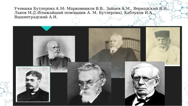 Ученики Бутлерова А.М: Марковников В.В., Зайцев А.М., Вернадский В.И., Львов М.Д.(ближайший помощник А. М. Бутлерова), Каблуков И.А., Вышнеградский А.Н.   