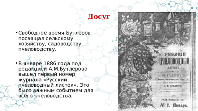 Досуг Свободное время Бутлеров посвящал сельскому хозяйству, садоводству, пчеловодству. В январе 1886 года под редакцией А.М.Бутлерова вышел первый номер журнала «Русский пчеловодный листок». Это было важным событием для всего пчеловодства. 