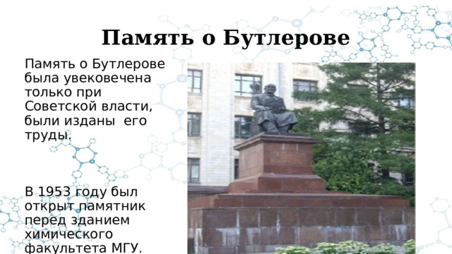 Память о Бутлерове Память о Бутлерове была увековечена только при Советской власти, были изданы его труды. В 1953 году был открыт памятник перед зданием химического факультета МГУ. 