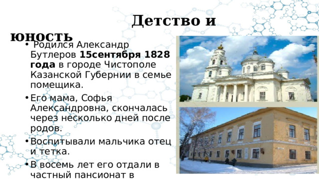  Детство и юность  Родился Александр Бутлеров 15сентября 1828 года в городе Чистополе Казанской Губернии в семье помещика. Его мама, Софья Александровна, скончалась через несколько дней после родов. Воспитывали мальчика отец и тетка. В восемь лет его отдали в частный пансионат в Казани. 