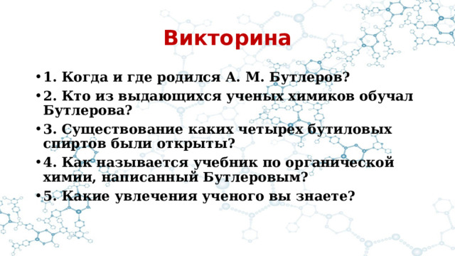 Викторина 1. Когда и где родился А. М. Бутлеров? 2. Кто из выдающихся ученых химиков обучал Бутлерова? 3. Существование каких четырех бутиловых спиртов были открыты? 4. Как называется учебник по органической химии, написанный Бутлеровым? 5. Какие увлечения ученого вы знаете? 