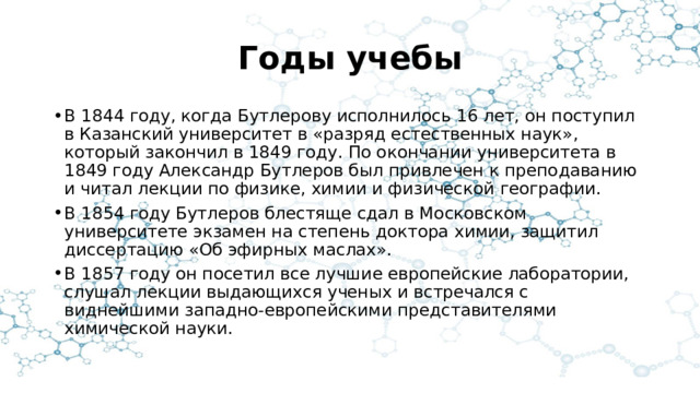 Годы учебы В 1844 году, когда Бутлерову исполнилось 16 лет, он поступил в Казанский университет в «разряд естественных наук», который закончил в 1849 году. По окончании университета в 1849 году Александр Бутлеров был привлечен к преподаванию и читал лекции по физике, химии и физической географии. В 1854 году Бутлеров блестяще сдал в Московском университете экзамен на степень доктора химии, защитил диссертацию «Об эфирных маслах». В 1857 году он посетил все лучшие европейские лаборатории, слушал лекции выдающихся ученых и встречался с виднейшими западно-европейскими представителями химической науки. 